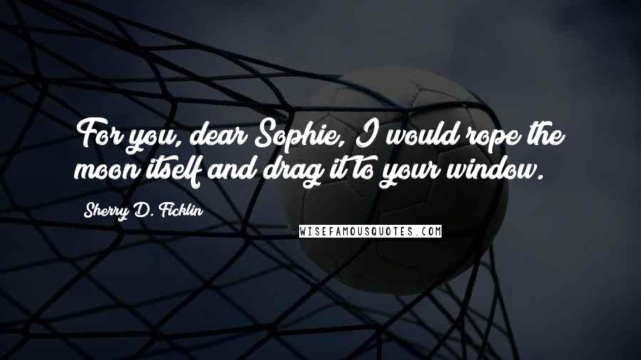 Sherry D. Ficklin Quotes: For you, dear Sophie, I would rope the moon itself and drag it to your window.