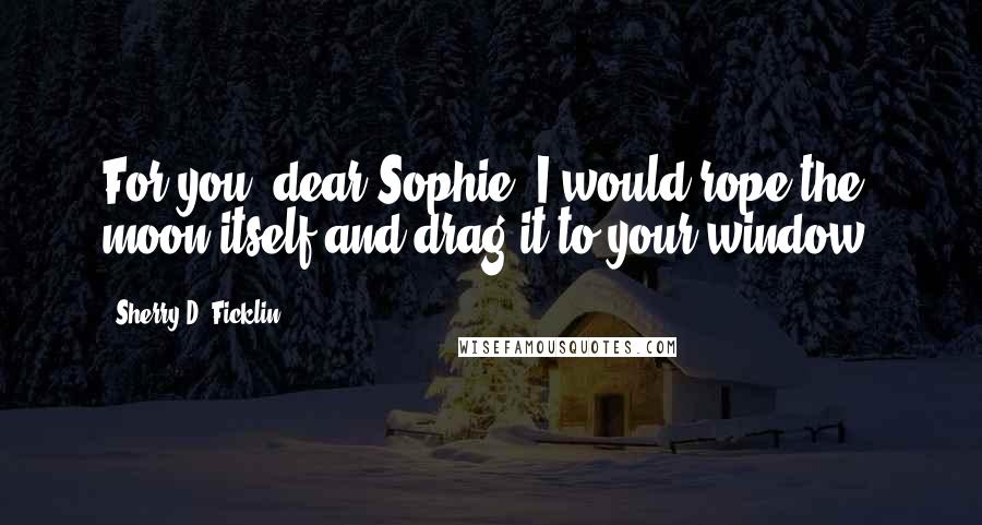 Sherry D. Ficklin Quotes: For you, dear Sophie, I would rope the moon itself and drag it to your window.