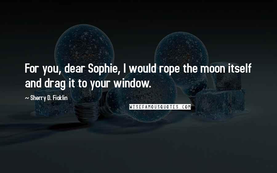 Sherry D. Ficklin Quotes: For you, dear Sophie, I would rope the moon itself and drag it to your window.