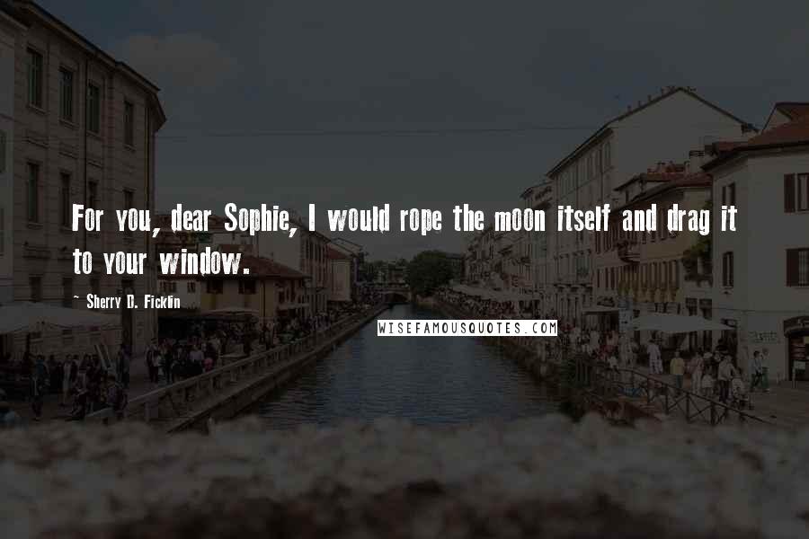 Sherry D. Ficklin Quotes: For you, dear Sophie, I would rope the moon itself and drag it to your window.