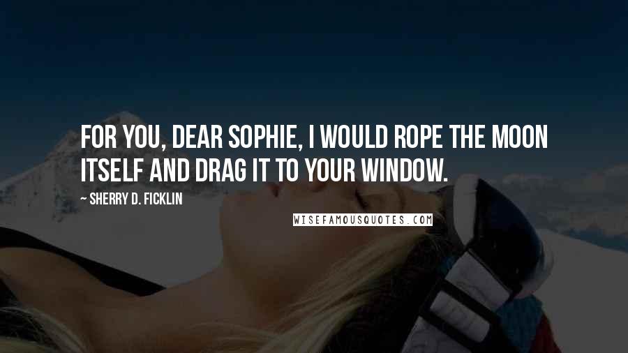 Sherry D. Ficklin Quotes: For you, dear Sophie, I would rope the moon itself and drag it to your window.