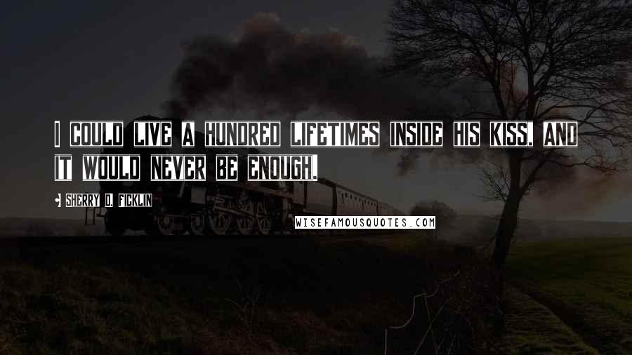 Sherry D. Ficklin Quotes: I could live a hundred lifetimes inside his kiss, and it would never be enough.