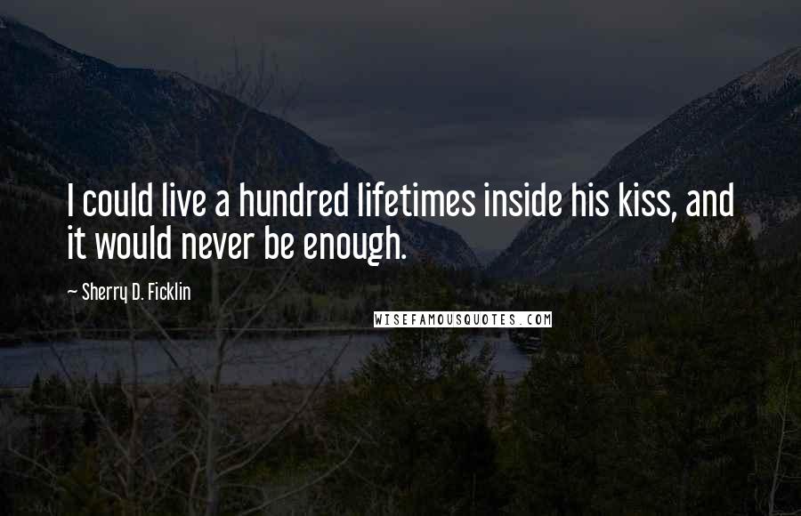 Sherry D. Ficklin Quotes: I could live a hundred lifetimes inside his kiss, and it would never be enough.