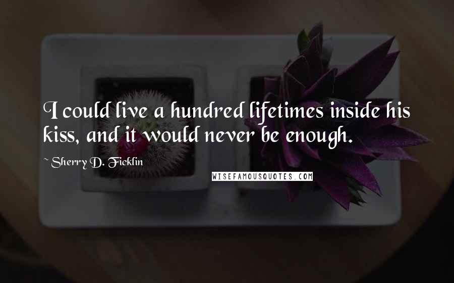 Sherry D. Ficklin Quotes: I could live a hundred lifetimes inside his kiss, and it would never be enough.