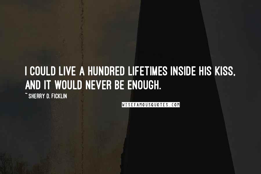 Sherry D. Ficklin Quotes: I could live a hundred lifetimes inside his kiss, and it would never be enough.