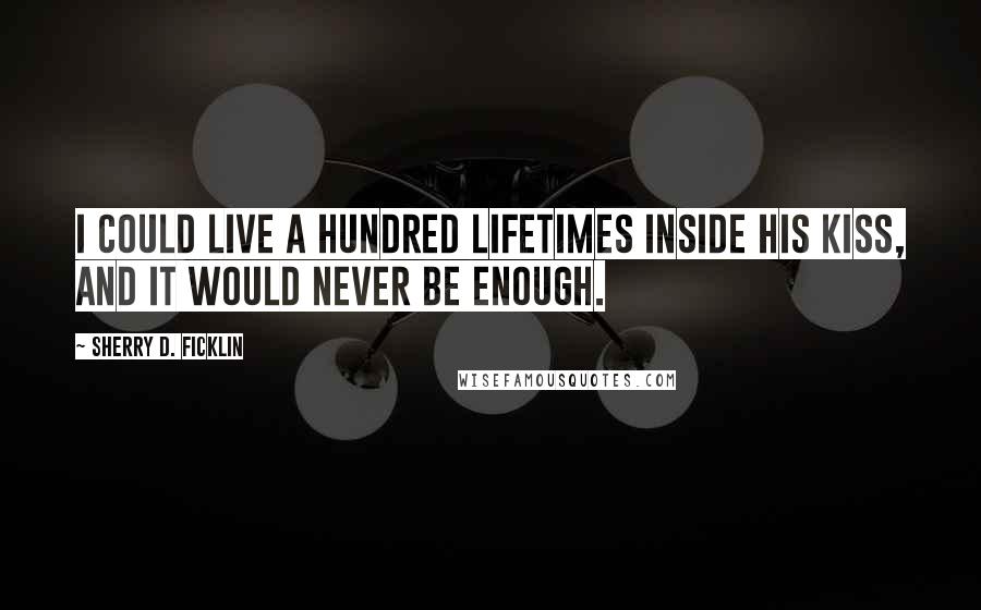 Sherry D. Ficklin Quotes: I could live a hundred lifetimes inside his kiss, and it would never be enough.
