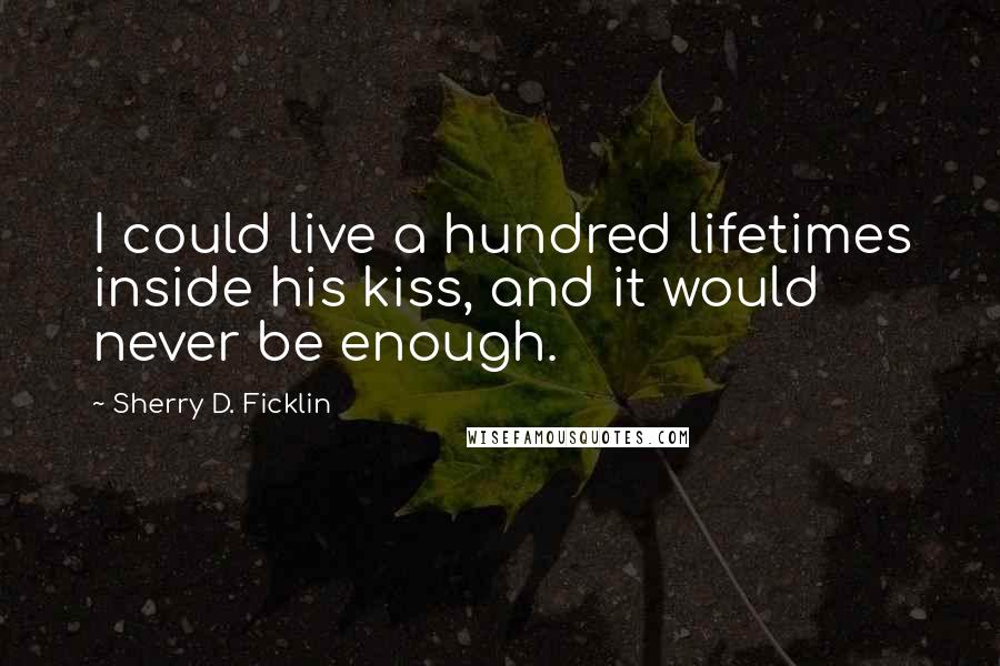 Sherry D. Ficklin Quotes: I could live a hundred lifetimes inside his kiss, and it would never be enough.