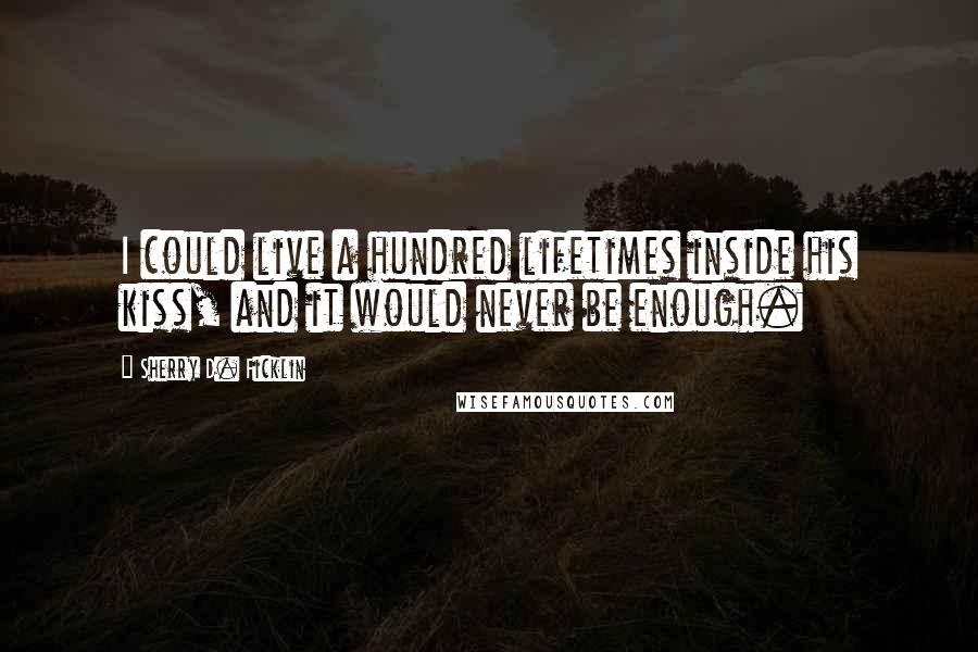 Sherry D. Ficklin Quotes: I could live a hundred lifetimes inside his kiss, and it would never be enough.