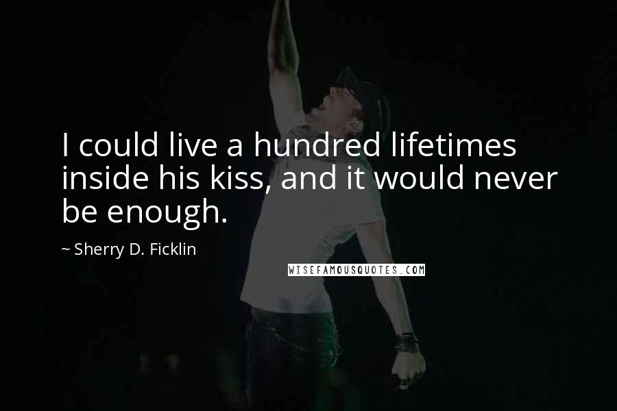 Sherry D. Ficklin Quotes: I could live a hundred lifetimes inside his kiss, and it would never be enough.