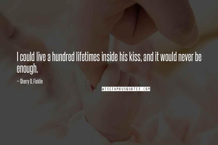Sherry D. Ficklin Quotes: I could live a hundred lifetimes inside his kiss, and it would never be enough.