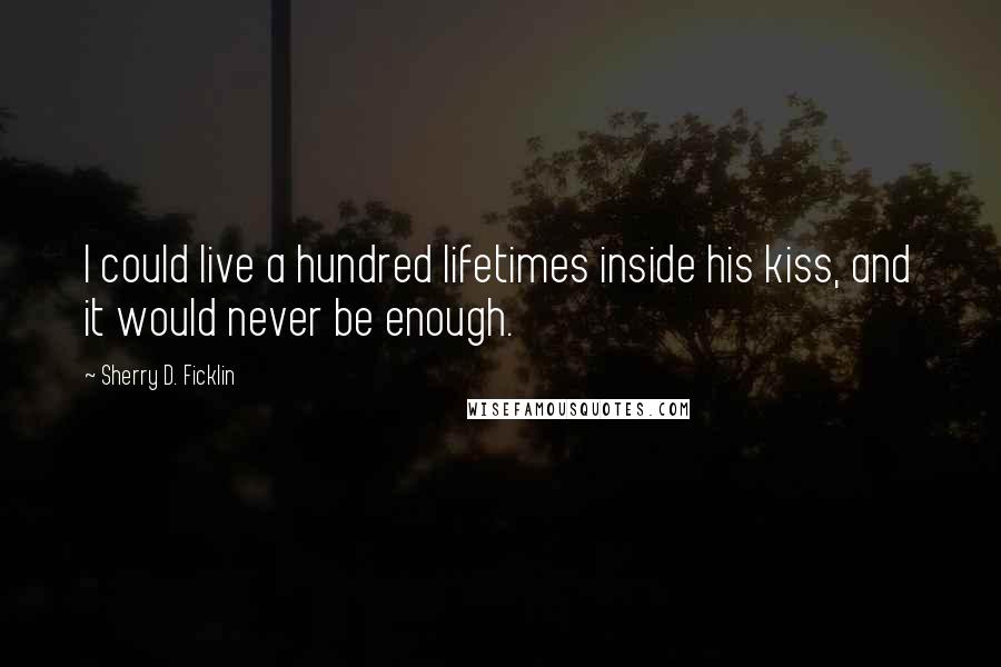 Sherry D. Ficklin Quotes: I could live a hundred lifetimes inside his kiss, and it would never be enough.
