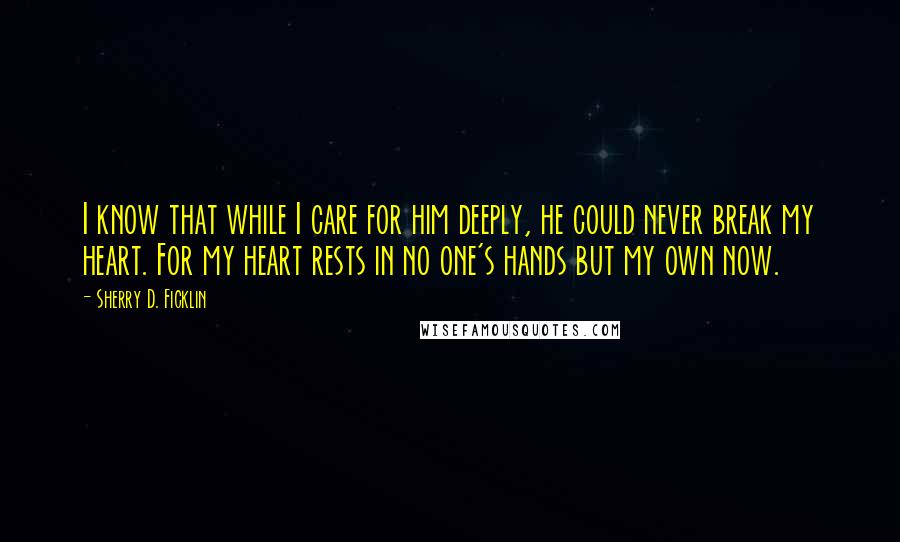Sherry D. Ficklin Quotes: I know that while I care for him deeply, he could never break my heart. For my heart rests in no one's hands but my own now.