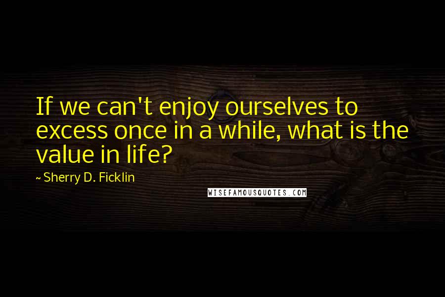 Sherry D. Ficklin Quotes: If we can't enjoy ourselves to excess once in a while, what is the value in life?