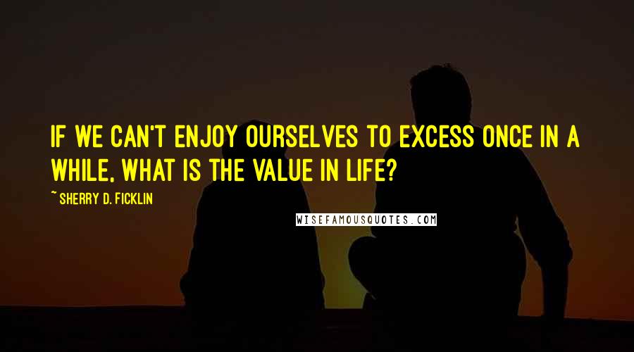 Sherry D. Ficklin Quotes: If we can't enjoy ourselves to excess once in a while, what is the value in life?