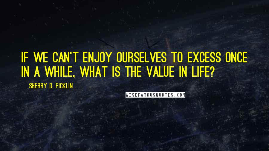 Sherry D. Ficklin Quotes: If we can't enjoy ourselves to excess once in a while, what is the value in life?
