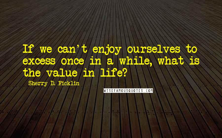 Sherry D. Ficklin Quotes: If we can't enjoy ourselves to excess once in a while, what is the value in life?