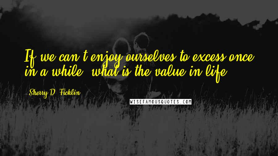 Sherry D. Ficklin Quotes: If we can't enjoy ourselves to excess once in a while, what is the value in life?