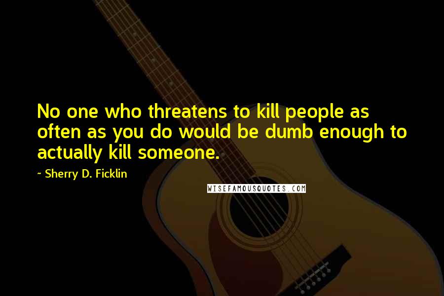 Sherry D. Ficklin Quotes: No one who threatens to kill people as often as you do would be dumb enough to actually kill someone.