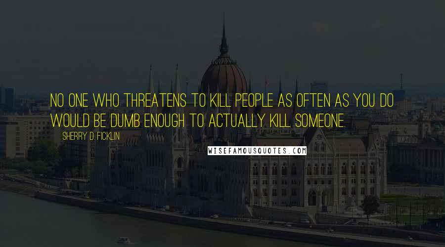 Sherry D. Ficklin Quotes: No one who threatens to kill people as often as you do would be dumb enough to actually kill someone.