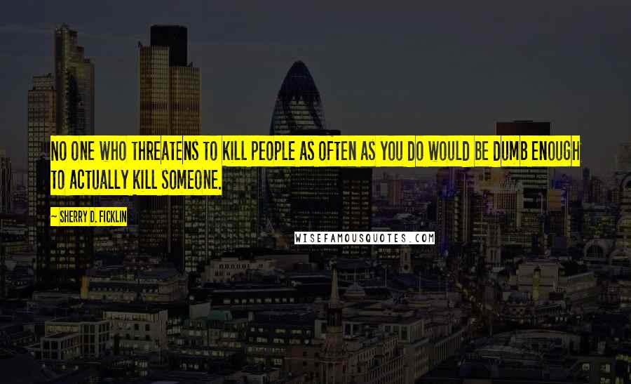 Sherry D. Ficklin Quotes: No one who threatens to kill people as often as you do would be dumb enough to actually kill someone.