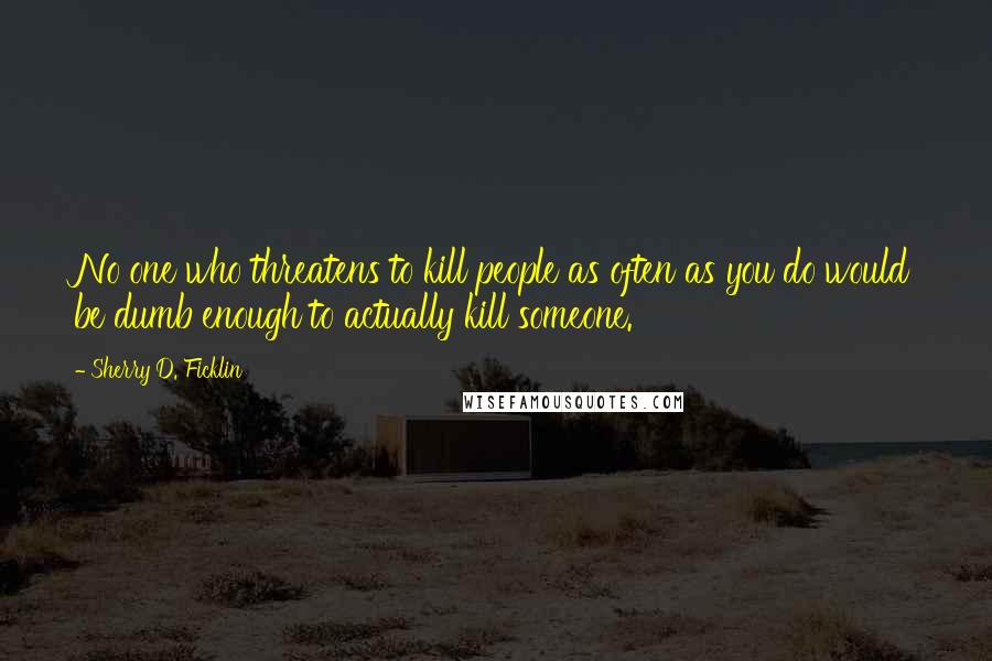 Sherry D. Ficklin Quotes: No one who threatens to kill people as often as you do would be dumb enough to actually kill someone.