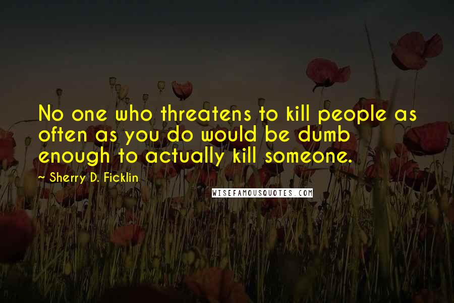 Sherry D. Ficklin Quotes: No one who threatens to kill people as often as you do would be dumb enough to actually kill someone.