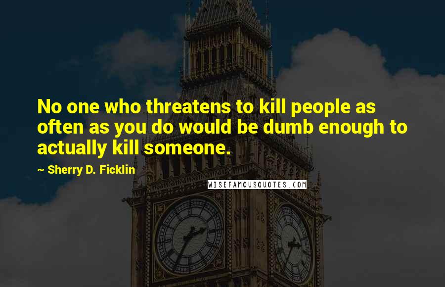 Sherry D. Ficklin Quotes: No one who threatens to kill people as often as you do would be dumb enough to actually kill someone.