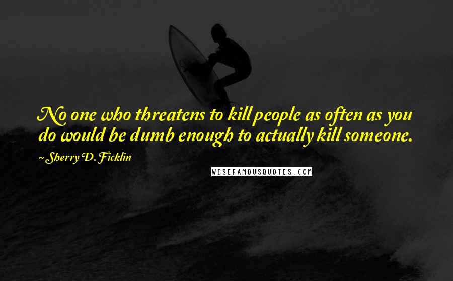 Sherry D. Ficklin Quotes: No one who threatens to kill people as often as you do would be dumb enough to actually kill someone.