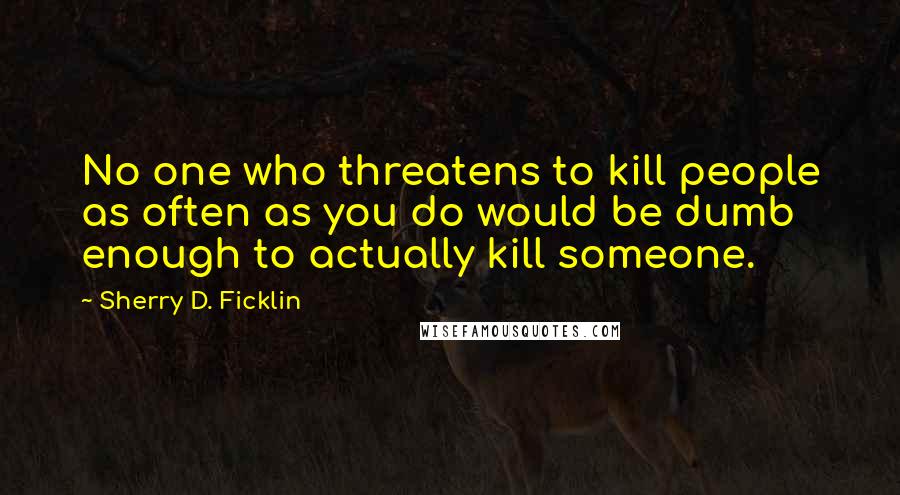 Sherry D. Ficklin Quotes: No one who threatens to kill people as often as you do would be dumb enough to actually kill someone.