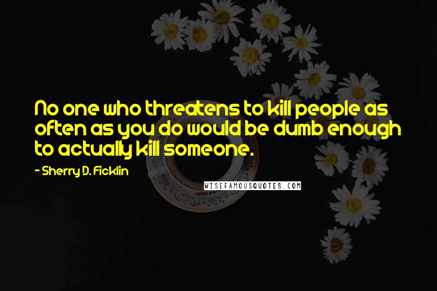 Sherry D. Ficklin Quotes: No one who threatens to kill people as often as you do would be dumb enough to actually kill someone.