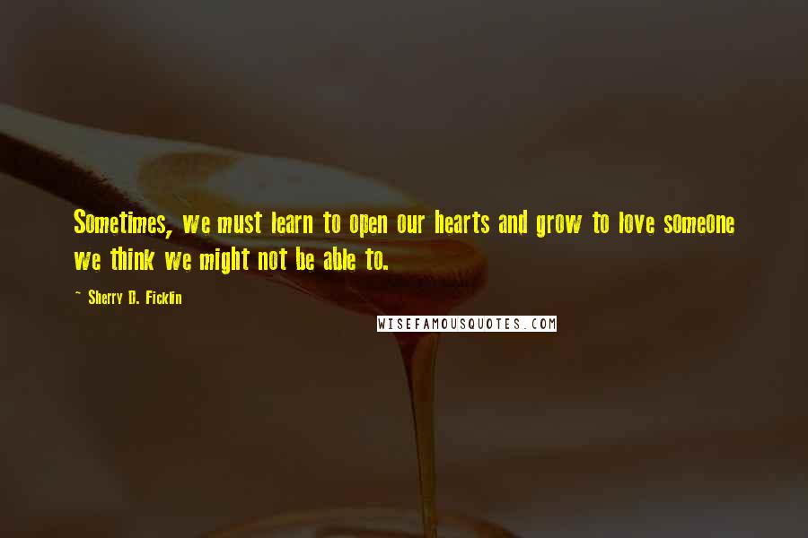 Sherry D. Ficklin Quotes: Sometimes, we must learn to open our hearts and grow to love someone we think we might not be able to.
