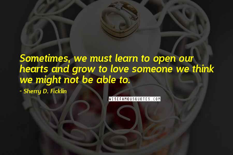 Sherry D. Ficklin Quotes: Sometimes, we must learn to open our hearts and grow to love someone we think we might not be able to.