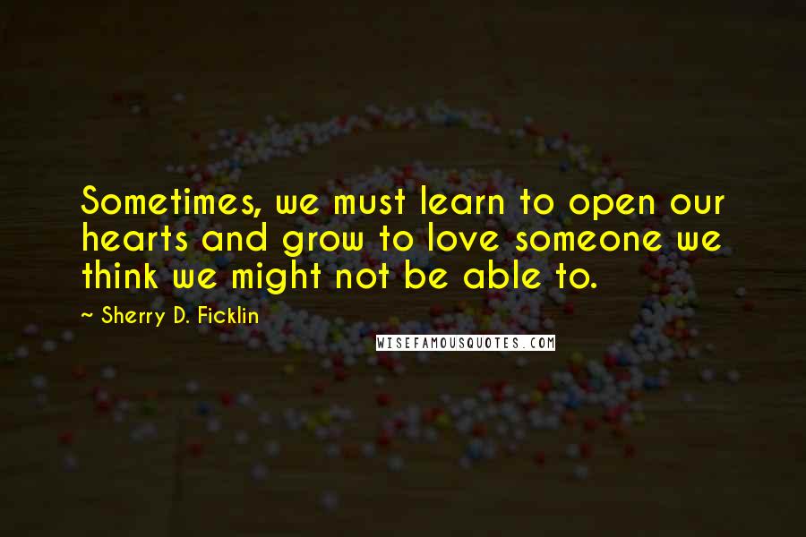 Sherry D. Ficklin Quotes: Sometimes, we must learn to open our hearts and grow to love someone we think we might not be able to.