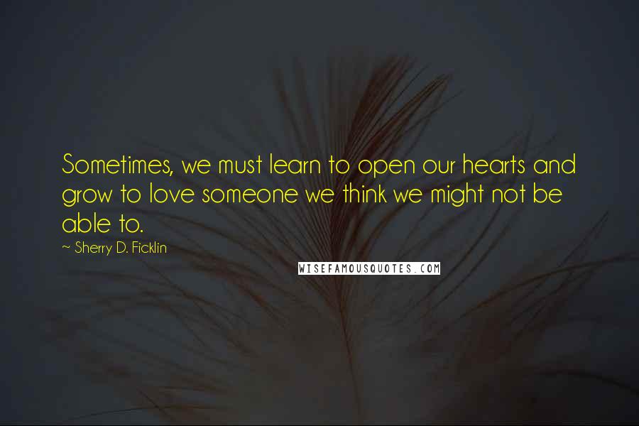 Sherry D. Ficklin Quotes: Sometimes, we must learn to open our hearts and grow to love someone we think we might not be able to.