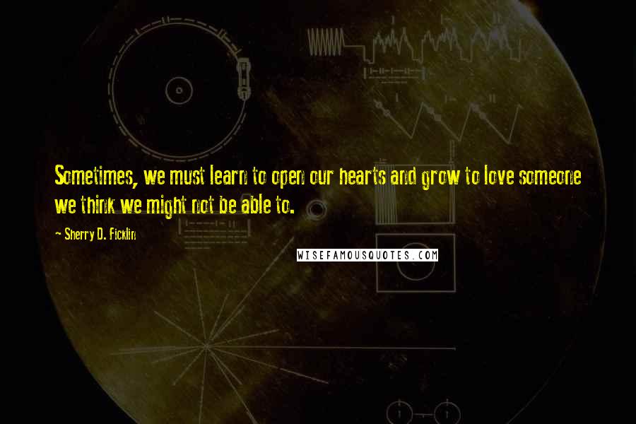 Sherry D. Ficklin Quotes: Sometimes, we must learn to open our hearts and grow to love someone we think we might not be able to.