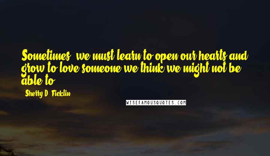 Sherry D. Ficklin Quotes: Sometimes, we must learn to open our hearts and grow to love someone we think we might not be able to.