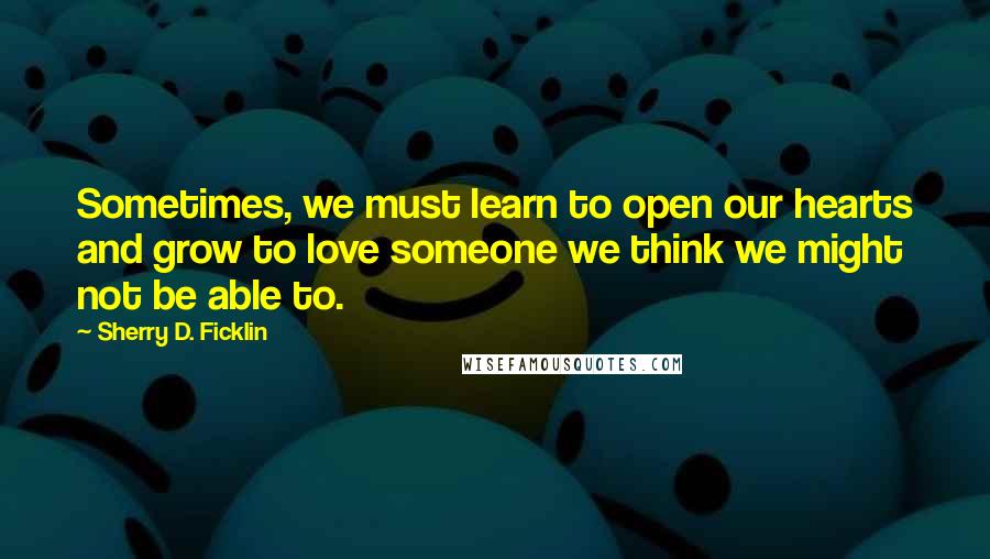 Sherry D. Ficklin Quotes: Sometimes, we must learn to open our hearts and grow to love someone we think we might not be able to.