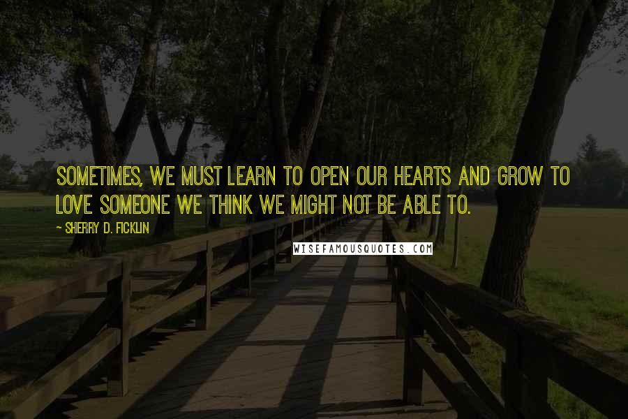 Sherry D. Ficklin Quotes: Sometimes, we must learn to open our hearts and grow to love someone we think we might not be able to.