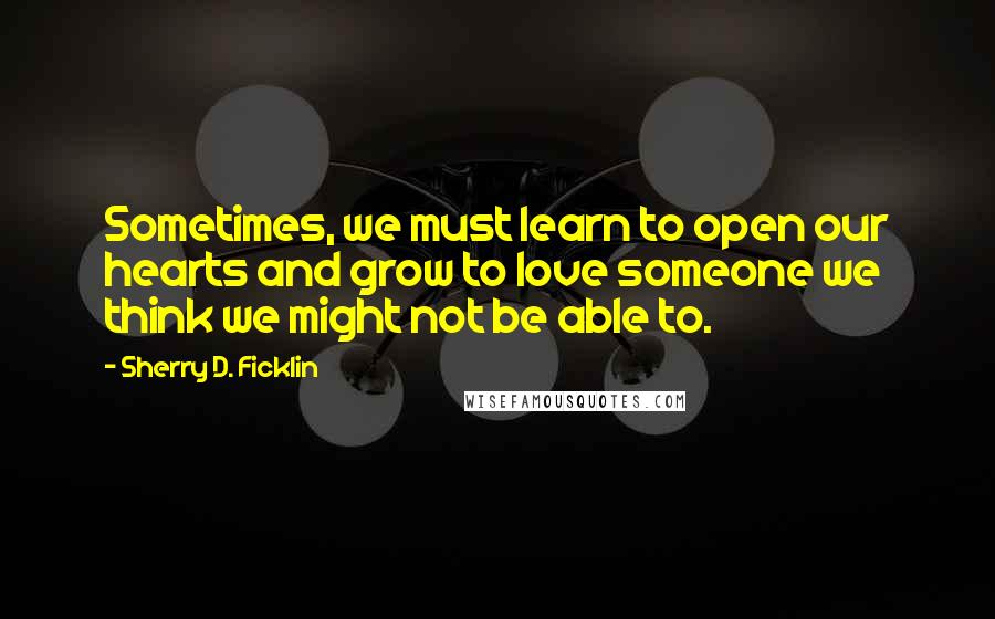 Sherry D. Ficklin Quotes: Sometimes, we must learn to open our hearts and grow to love someone we think we might not be able to.