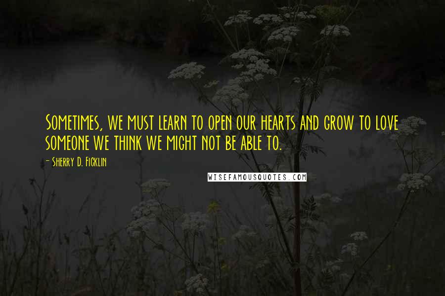 Sherry D. Ficklin Quotes: Sometimes, we must learn to open our hearts and grow to love someone we think we might not be able to.