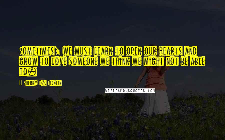 Sherry D. Ficklin Quotes: Sometimes, we must learn to open our hearts and grow to love someone we think we might not be able to.