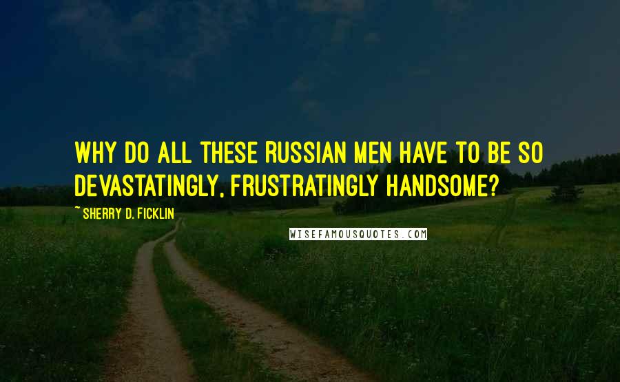 Sherry D. Ficklin Quotes: Why do all these Russian men have to be so devastatingly, frustratingly handsome?