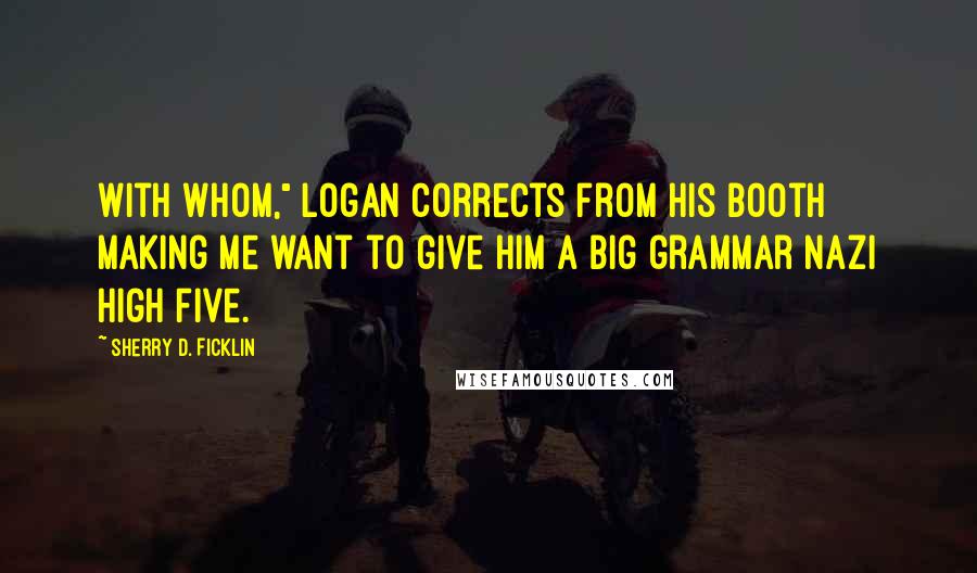 Sherry D. Ficklin Quotes: With whom," Logan corrects from his booth making me want to give him a big grammar Nazi high five.