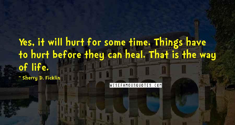 Sherry D. Ficklin Quotes: Yes, it will hurt for some time. Things have to hurt before they can heal. That is the way of life.