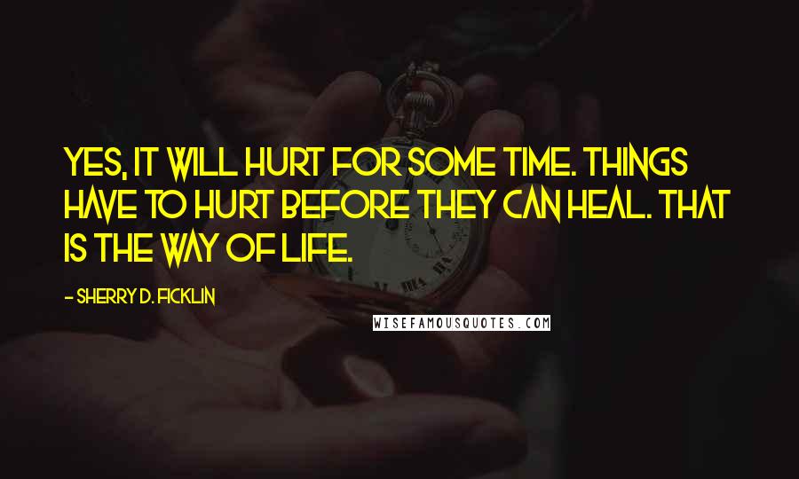 Sherry D. Ficklin Quotes: Yes, it will hurt for some time. Things have to hurt before they can heal. That is the way of life.
