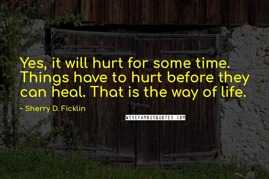 Sherry D. Ficklin Quotes: Yes, it will hurt for some time. Things have to hurt before they can heal. That is the way of life.