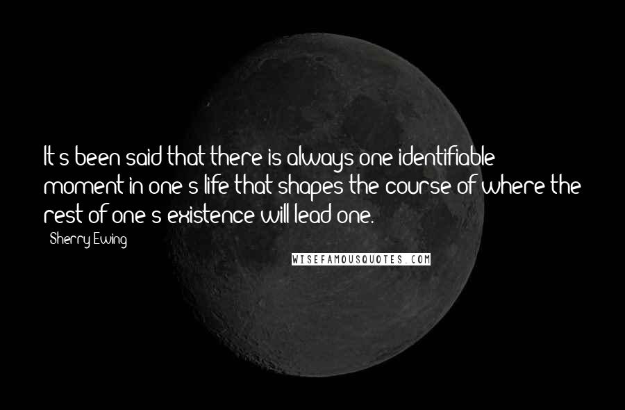 Sherry Ewing Quotes: It's been said that there is always one identifiable moment in one's life that shapes the course of where the rest of one's existence will lead one.