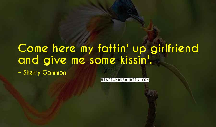 Sherry Gammon Quotes: Come here my fattin' up girlfriend and give me some kissin'.