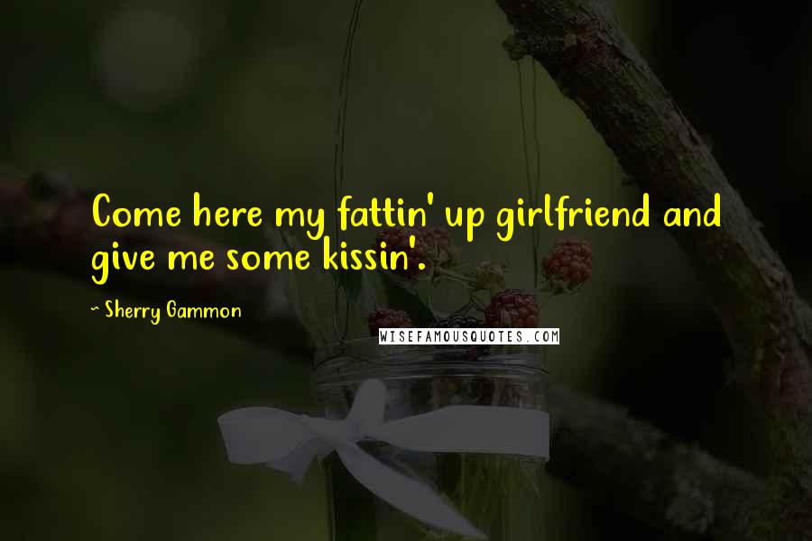 Sherry Gammon Quotes: Come here my fattin' up girlfriend and give me some kissin'.