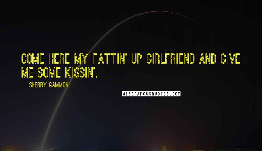 Sherry Gammon Quotes: Come here my fattin' up girlfriend and give me some kissin'.